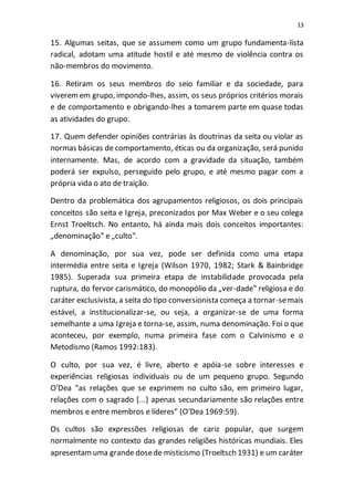 13
15. Algumas seitas, que se assumem como um grupo fundamenta-lista
radical, adotam uma atitude hostil e até mesmo de violência contra os
não-membros do movimento.
16. Retiram os seus membros do seio familiar e da sociedade, para
viveremem grupo, impondo-lhes, assim, os seus próprios critérios morais
e de comportamento e obrigando-lhes a tomarem parte em quase todas
as atividades do grupo.
17. Quem defender opiniões contrárias às doutrinas da seita ou violar as
normas básicas de comportamento, éticas ou da organização, será punido
internamente. Mas, de acordo com a gravidade da situação, também
poderá ser expulso, perseguido pelo grupo, e até mesmo pagar com a
própria vida o ato de traição.
Dentro da problemática dos agrupamentos religiosos, os dois principais
conceitos são seita e Igreja, preconizados por Max Weber e o seu colega
Ernst Troeltsch. No entanto, há ainda mais dois conceitos importantes:
„denominação‟ e „culto‟.
A denominação, por sua vez, pode ser definida como uma etapa
intermédia entre seita e Igreja (Wilson 1970, 1982; Stark & Bainbridge
1985). Superada sua primeira etapa de instabilidade provocada pela
ruptura, do fervor carismático, do monopólio da „ver-dade‟ religiosa e do
caráter exclusivista, a seita do tipo conversionista começa a tornar-semais
estável, a institucionalizar-se, ou seja, a organizar-se de uma forma
semelhante a uma Igreja e torna-se, assim, numa denominação. Foi o que
aconteceu, por exemplo, numa primeira fase com o Calvinismo e o
Metodismo (Ramos 1992:183).
O culto, por sua vez, é livre, aberto e apóia-se sobre interesses e
experiências religiosas individuais ou de um pequeno grupo. Segundo
O'Dea “as relações que se exprimem no culto são, em primeiro lugar,
relações com o sagrado [...] apenas secundariamente são relações entre
membros e entre membros e líderes” (O'Dea 1969:59).
Os cultos são expressões religiosas de cariz popular, que surgem
normalmente no contexto das grandes religiões históricas mundiais. Eles
apresentamuma grande dosede misticismo (Troeltsch 1931) e um caráter
 
