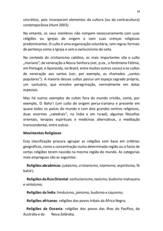 14
sincrético, pois incorporam elementos da cultura (ou da contracultura)
contemporânea (Hunt 2003).
No entanto, os seus membros não rompem necessariamente com suas
religiões ou igrejas de origem e com suas crenças religiosas
predominantes. O culto é uma organização voluntária, sem regras formais
de pertença como a Igreja e sem o exclusivismo da seita.
No contexto do cristianismo católico, os mais importantes são o culto
„mariano‟, de veneração a Nossa Senhora (ver, p.ex., o fenômeno Fátima,
em Portugal, e Aparecida, no Brasil, entre muitos outros casos) e os cultos
de veneração aos santos (ver, por exemplo, os chamados „santos
populares‟). A maioria desses cultos possui um espaço sagrado próprio,
um santuário, que envolve peregrinação, normalmente em datas
especiais.
Mas há outros exemplos de cultos fora do mundo cristão, como, por
exemplo, O Baha’í (um culto de origem persa-iraniana e presente em
quase todos os países do mundo e com dois grandes centros religiosos,
duas enormes „catedrais‟, na Índia e em Israel), algumas filosofias
orientais, terapias espirituais e medicinas alternativas, a meditação
transcendental, entre outras.
Movimentos Religiosos
Esta classificação procura agrupar as religiões com base em critérios
geográficos, como a concentração numa determinada região ou o facto de
certas religiões terem nascido na mesma região do mundo. As categorias
mais empregues são as seguintes:
Religiões abraâmicas: judaísmo, cristianismo, islamismo, espiritismo, fé
bahá'í;
Religiões daÁsiaOriental: confucionismo, taoismo, budismo mahayana
e xintoísmo;
Religiões da Índia: hinduísmo, jainismo, budismo e siquismo;
Religiões africanas: religiões dos povos tribais da África Negra;
Religiões da Oceania: religiões dos povos das ilhas do Pacífico, da
Austrália e da Nova Zelândia;
 