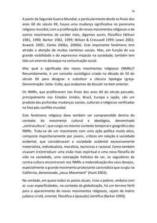 16
A partir da Segunda Guerra Mundial, e particularmente desde os finais dos
anos 60 do século XX, houve uma mudança significativa no panorama
religioso mundial, com a proliferação de novos movimentos religiosos e de
outros movimentos de caráter mais, digamos assim, filosófico (Wilson
1981, 1990; Barker 1982, 1999; Wilson & Cresswell 1999; Lewis 2003;
Arweck 2005; Clarke 2006a, 2006b). Este importante fenômeno tem
atraído a atenção de muitos cientistas sociais. Mas, em função da sua
grande visibilidade e do expressivo impacto na sociedade, também tem
tido um enorme destaque na comunicação social.
Mas qual o significado dos novos movimentos religiosos (NMRs)?
Resumidamente, é um conceito sociológico criado na década de 50 do
século XX para designar e substituir a clássica tipologia Igreja-
Denominação- Seita- Culto, que acabamos de discutir no item anterior.
Os NMRs, que proliferaram nos finais dos anos 60 do século passado,
principalmente nos Estados Unidos, Brasil, Europa e Japão, são um
produto das profundas mudanças sociais, culturais e religiosas verificadas
na fase pós-conflito mundial.
Este fenômeno religioso deve também ser compreendido dentro do
contexto do movimento cultural e ideológico, denominado
„contracultura‟, quesurgiu no mesmo contexto temporal e geográfico dos
NMRs. Trata-se de um movimento com uma ação política muito ativa,
composto majoritariamente por jovens, críticos em relação à sociedade
ocidental, que consideravam a sociedade ocidental excessivamente
materialista, individualista, moralista, tecnicista e racional. Como também
visavam (re)introduzir uma visão mais espiritual e uma nova filosofia de
vida na sociedade, uma concepção holística do ser, os seguidores da
contra-cultura encontraram nos NMRs a materialização dos seus desejos,
especialmente o grandemovimento protestante carismático que surgiu na
Califórnia, denominado „Jesus Movement‟ (Hunt 2003).
Na verdade, em quase todos os países atuais, ricos e pobres, embora com
as suas especificidades, no contexto da globalização, há um terreno fértil
para o aparecimento de novos movimentos religiosos, sejam de matriz
judaico-cristã, oriental, filosófica e (pseudo) científica (Barker 1999).
 