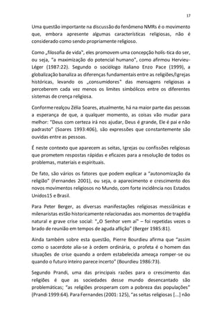 17
Uma questão importante na discussão do fenômeno NMRs é o movimento
que, embora apresente algumas características religiosas, não é
considerado como sendo propriamente religioso.
Como „filosofia de vida‟, eles promovem uma concepção holís-tica do ser,
ou seja, “a maximização do potencial humano”, como afirmou Hervieu-
Léger (1987:22). Segundo o sociólogo italiano Enzo Pace (1999), a
globalização banaliza as diferenças fundamentais entre as religiões/Igrejas
históricas, levando os „consumidores‟ das mensagens religiosas a
perceberem cada vez menos os limites simbólicos entre os diferentes
sistemas de crença religiosa.
Conformerealçou Zélia Soares, atualmente, há na maior parte das pessoas
a esperança de que, a qualquer momento, as coisas vão mudar para
melhor: “Deus com certeza irá nos ajudar, Deus é grande, Ele é pai e não
padrasto” (Soares 1993:406), são expressões que constantemente são
ouvidas entre as pessoas.
É neste contexto que aparecem as seitas, Igrejas ou confissões religiosas
que prometem respostas rápidas e eficazes para a resolução de todos os
problemas, materiais e espirituais.
De fato, são vários os fatores que podem explicar a “autonomização da
religião” (Fernandes 2001), ou seja, o aparecimento e crescimento dos
novos movimentos religiosos no Mundo, com forte incidência nos Estados
Unidos15 e Brasil.
Para Peter Berger, as diversas manifestações religiosas messiânicas e
milenaristas estão historicamente relacionadas aos momentos de tragédia
natural e grave crise social: “„O Senhor vem aí‟ – foi repetidas vezes o
brado de reunião em tempos de aguda aflição” (Berger 1985:81).
Ainda também sobre esta questão, Pierre Bourdieu afirma que “assim
como o sacerdote alia-se à ordem ordinária, o profeta é o homem das
situações de crise quando a ordem estabelecida ameaça romper-se ou
quando o futuro inteiro parece incerto” (Bourdieu 1986:73).
Segundo Prandi, uma das principais razões para o crescimento das
religiões é que as sociedades desse mundo desencantado são
problemáticas; “as religiões prosperam com a pobreza das populações”
(Prandi1999:64). Para Fernandes (2001: 125), “as seitas religiosas [...] não
 