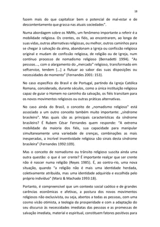 18
fazem mais do que capitalizar bem o potencial de mal-estar e de
descontentamento que grassa nas atuais sociedades”.
Numa abordagem sobre os NMRs, um fenômeno importante a referir é a
mobilidade religiosa. Os crentes, os fiéis, ao encontrarem, ao longo de
suas vidas, outras alternativas religiosas, ou melhor, outros caminhos para
se chegar à salvação da alma, abandonam a Igreja ou confissão religiosa
original e mudam de confissão religiosa, de religião ou de Igreja, num
contínuo processo de nomadismo religioso (Bernadetti 1994). “As
pessoas..., com o alargamento do „mercado‟ religioso, transformado em
selfservice, tendem [...] a flutuar ao sabor das suas disposições ou
necessidades de momento” (Fernandes 2001: 153).
No caso específico do Brasil e de Portugal, partindo da Igreja Católica
Romana, considerada, durante séculos, como a única instituição religiosa
capaz de guiar o Homem no caminho da salvação, os fiéis transitam para
os novos movimentos religiosos ou outras práticas alternativas.
No caso ainda do Brasil, o conceito de „nomadismo religioso‟ está
associado a um outro conceito também muito importante: „síndrome
brasileiro‟. Mas quais são as principais características da síndrome
brasileiro? É Rubem César Fernandes quem responde: “A extrema
mobilidade da maioria dos fiéis, sua capacidade para manipular
simultaneamente uma variedade de crenças, combinações as mais
inesperadas, a incrível inventividade religiosa são sinais desta síndrome
brasileira” (Fernandes 1992:109).
Mas o conceito de nomadismo ou trânsito religioso suscita ainda uma
outra questão: o que é ser crente? É importante realçar que ser crente
não é nascer numa religião (Reyes 1985). É, ao contra-rio, uma nova
situação, quando “a religião não é mais uma identidade herdada,
coletivamente atribuída, mas uma identidade adquirida e escolhida pelo
próprio indivíduo” (Mariz & Machado 1993:18).
Portanto, é compreensível que um contexto social caótico e de grandes
carências econômicas e afetivas, a postura dos novos movimentos
religiosos não exclusivista, ou seja, abertos a todas as pessoas, com uma
cosmo visão otimista, a teologia da prosperidade e com a adaptação do
seu discurso às necessidades imediatas das pessoas e as promessas de
salvação imediata, material e espiritual, constituem fatores positivos para
 
