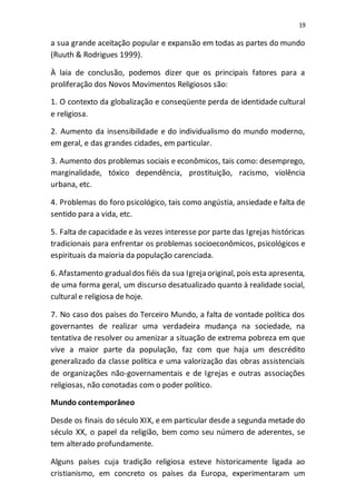 19
a sua grande aceitação popular e expansão em todas as partes do mundo
(Ruuth & Rodrigues 1999).
À laia de conclusão, podemos dizer que os principais fatores para a
proliferação dos Novos Movimentos Religiosos são:
1. O contexto da globalização e conseqüente perda de identidade cultural
e religiosa.
2. Aumento da insensibilidade e do individualismo do mundo moderno,
em geral, e das grandes cidades, em particular.
3. Aumento dos problemas sociais e econômicos, tais como: desemprego,
marginalidade, tóxico dependência, prostituição, racismo, violência
urbana, etc.
4. Problemas do foro psicológico, tais como angústia, ansiedade e falta de
sentido para a vida, etc.
5. Falta de capacidade e às vezes interesse por parte das Igrejas históricas
tradicionais para enfrentar os problemas socioeconômicos, psicológicos e
espirituais da maioria da população carenciada.
6. Afastamento gradualdos fiéis da sua Igreja original, pois esta apresenta,
de uma forma geral, um discurso desatualizado quanto à realidade social,
cultural e religiosa de hoje.
7. No caso dos países do Terceiro Mundo, a falta de vontade política dos
governantes de realizar uma verdadeira mudança na sociedade, na
tentativa de resolver ou amenizar a situação de extrema pobreza em que
vive a maior parte da população, faz com que haja um descrédito
generalizado da classe política e uma valorização das obras assistenciais
de organizações não-governamentais e de Igrejas e outras associações
religiosas, não conotadas com o poder político.
Mundo contemporâneo
Desde os finais do século XIX, e em particular desde a segunda metade do
século XX, o papel da religião, bem como seu número de aderentes, se
tem alterado profundamente.
Alguns países cuja tradição religiosa esteve historicamente ligada ao
cristianismo, em concreto os países da Europa, experimentaram um
 