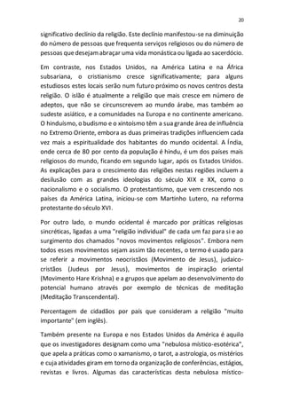 20
significativo declínio da religião. Este declínio manifestou-se na diminuição
do número de pessoas que frequenta serviços religiosos ou do número de
pessoas quedesejamabraçar uma vida monásticaou ligada ao sacerdócio.
Em contraste, nos Estados Unidos, na América Latina e na África
subsariana, o cristianismo cresce significativamente; para alguns
estudiosos estes locais serão num futuro próximo os novos centros desta
religião. O islão é atualmente a religião que mais cresce em número de
adeptos, que não se circunscrevem ao mundo árabe, mas também ao
sudeste asiático, e a comunidades na Europa e no continente americano.
O hinduísmo, o budismo e o xintoísmo têm a sua grande área de influência
no Extremo Oriente, embora as duas primeiras tradições influenciem cada
vez mais a espiritualidade dos habitantes do mundo ocidental. A Índia,
onde cerca de 80 por cento da população é hindu, é um dos países mais
religiosos do mundo, ficando em segundo lugar, após os Estados Unidos.
As explicações para o crescimento das religiões nestas regiões incluem a
desilusão com as grandes ideologias do século XIX e XX, como o
nacionalismo e o socialismo. O protestantismo, que vem crescendo nos
países da América Latina, iniciou-se com Martinho Lutero, na reforma
protestante do século XVI.
Por outro lado, o mundo ocidental é marcado por práticas religiosas
sincréticas, ligadas a uma "religião individual" de cada um faz para si e ao
surgimento dos chamados "novos movimentos religiosos". Embora nem
todos esses movimentos sejam assim tão recentes, o termo é usado para
se referir a movimentos neocristãos (Movimento de Jesus), judaico-
cristãos (Judeus por Jesus), movimentos de inspiração oriental
(Movimento Hare Krishna) e a grupos que apelam ao desenvolvimento do
potencial humano através por exemplo de técnicas de meditação
(Meditação Transcendental).
Percentagem de cidadãos por país que consideram a religião "muito
importante" (em inglês).
Também presente na Europa e nos Estados Unidos da América é aquilo
que os investigadores designam como uma "nebulosa místico-esotérica",
que apela a práticas como o xamanismo, o tarot, a astrologia, os mistérios
e cuja atividades giram em torno da organização de conferências, estágios,
revistas e livros. Algumas das características desta nebulosa místico-
 
