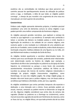 21
esotérica são as centralidades do indivíduo que deve percorrer um
caminho pessoal de aperfeiçoamento através da utilização de práticas
como a ioga, a meditação, a idéia de que todas as religiões podem
convergir , o desejo de paz mundial e do surgimento de uma nova era
marcada por um nível superior de consciência.
Características
Embora cada religião apresente elementos próprios, é também possível
estabelecer uma série de elementos comuns às várias religiões e que
podem permitir uma melhor compreensão do fenómeno religioso.
As religiões possuem grandes narrativas, que explicam o começo do
mundo ou que legitimam a sua existência. O exemplo mais conhecido é
talvez a narrativa do Génesis na tradição judaica e cristã. Quanto à
legitimação da existência e da validade de um sistema religioso, este
costuma apelar a uma revelação ou à obtenção de uma sabedoria por
parte de um fundador, como sucede no budismo, onde o Buda alcançou a
iluminação enquanto meditava debaixo de uma figueira ou no Islão, em
que Muhammad recebeu a revelação do Corão de Deus.
As religiões tendem igualmente a sacralizar determinados locais. Os
motivos para essa sacralização são variados, podendo estar relacionados
com determinado evento na história da religião (por exemplo, a
importância do Muro das Lamentações no judaísmo ou da Igreja do Santo
Sepulcro no cristianismo) ou porque a esses locais são associados
acontecimentos miraculosos (santuários católicos de Fátima ou de
Lourdes) ou porque são marcos de eventos religiosos relacionados à
mitologia da própria religião (monumentos megalíticos, como
Stonehenge, no caso das religiões pagãs). Na antiga religião grega, os
templos não eram locais para a prática religiosa, mas sim locais onde se
acreditava que habitava a divindade, sendo, por isso, sagrados.
As religiões estabelecem que certos períodos temporais são especiais e
dedicados a uma interação com o divino. Esses períodos podem ser
anuais, mensais, semanais ou podem mesmo se desenrolar ao longo de
um dia. Algumas religiões consideram que certos dias da semana são
sagrados (Shabat no judaísmo ou o Domingo no cristianismo), outras
marcamesses dias sagrados deacordo com fenômenos da natureza, como
as fases da lua, na religião Wicca, em que todo primeiro dia de lua cheia
 