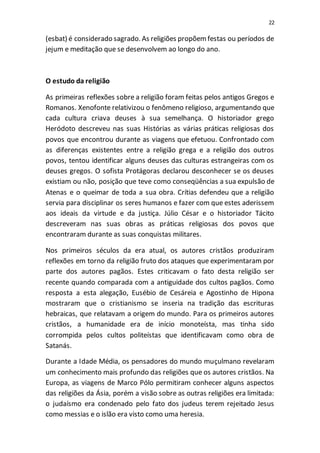 22
(esbat) é considerado sagrado. As religiões propõemfestas ou períodos de
jejum e meditação que se desenvolvem ao longo do ano.
O estudo da religião
As primeiras reflexões sobre a religião foram feitas pelos antigos Gregos e
Romanos. Xenofonte relativizou o fenômeno religioso, argumentando que
cada cultura criava deuses à sua semelhança. O historiador grego
Heródoto descreveu nas suas Histórias as várias práticas religiosas dos
povos que encontrou durante as viagens que efetuou. Confrontado com
as diferenças existentes entre a religião grega e a religião dos outros
povos, tentou identificar alguns deuses das culturas estrangeiras com os
deuses gregos. O sofista Protágoras declarou desconhecer se os deuses
existiam ou não, posição que teve como conseqüências a sua expulsão de
Atenas e o queimar de toda a sua obra. Crítias defendeu que a religião
servia para disciplinar os seres humanos e fazer com que estes aderissem
aos ideais da virtude e da justiça. Júlio César e o historiador Tácito
descreveram nas suas obras as práticas religiosas dos povos que
encontraram durante as suas conquistas militares.
Nos primeiros séculos da era atual, os autores cristãos produziram
reflexões em torno da religião fruto dos ataques que experimentaram por
parte dos autores pagãos. Estes criticavam o fato desta religião ser
recente quando comparada com a antiguidade dos cultos pagãos. Como
resposta a esta alegação, Eusébio de Cesáreia e Agostinho de Hipona
mostraram que o cristianismo se inseria na tradição das escrituras
hebraicas, que relatavam a origem do mundo. Para os primeiros autores
cristãos, a humanidade era de início monoteísta, mas tinha sido
corrompida pelos cultos politeístas que identificavam como obra de
Satanás.
Durante a Idade Média, os pensadores do mundo muçulmano revelaram
um conhecimento mais profundo das religiões que os autores cristãos. Na
Europa, as viagens de Marco Pólo permitiram conhecer alguns aspectos
das religiões da Ásia, porém a visão sobre as outras religiões era limitada:
o judaísmo era condenado pelo fato dos judeus terem rejeitado Jesus
como messias e o islão era visto como uma heresia.
 