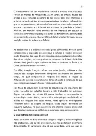23
O Renascimento foi um movimento cultural e artístico que procurava
reviver os moldes da Antiguidade. Assim sendo, os antigos deuses dos
gregos e dos romanos deixaram de ser vistos pela elite intelectual e
artística como demônios, sendo representados e estudados pelos artistas
que os representavam. Nicolau de Cusa realizou um estudo comparado
entre o cristianismo e o islão em obras como De pace fidei e Cribatio
Alcorani. Em Marsílio Ficino encontra-se um interesse em estudar as
fontes das diferentes religiões; este autor via também uma continuidade
no pensamento religioso. GiovanniPico della Mirandola interessou-sepela
tradição mística do judaísmo, a Cabala.
As descobertas e a expansão européia pelos continentes, tiveram como
consequência a exposição dos europeus a culturas e religiões que eram
muito diferentes das suas. Os missionários cristãos realizaram descrições
das várias religiões, entre as quais se encontram as de Roberto de Nobili e
Matteo Ricci, jesuítas que conheceram bem as culturas da Índia e da
China, onde viveram durante anos.
Em 1724, Joseph François Lafitau, um padre jesuíta, publicou a obra
Moeurs des sauvages amériquains comparées aux moeurs des premiers
temps, na qual comparava as religiões dos índios, a religião da
Antiguidade Clássica e o catolicismo, tendo chegado à conclusão de que
estas religiões derivavam de uma religião primordial.
Nos finais do século XVIII e no início do século XIX parte importante dos
textos sagrados das religiões tinham já sido traduzidos nas principais
línguas européias. No século XIX ocorre também a estruturação da
antropologia como ciência, tendo vários antropólogos se dedicado ao
estudo das religiões dos povos tribais. Nesta época os investigadores
refletiram sobre as origens da religião, tendo alguns defendido um
esquema evolutivo, no qual o animismo era a forma religiosa primordial,
que depois evoluía para o politeísmo e mais tarde para o monoteísmo.
O atual retrato da Religião no Brasil
Acaba de nascer no País uma nova categoria religiosa, a dos evangélicos
não praticantes. São os fiéis que crêem, mas não pertencem a nenhuma
denominação. O surgimento dela já era aguardado, uma vez que os
 
