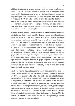 24
católicos, ainda maioria, perdem espaço a cada ano para o conglomerado
formado por protestantes históricos, pentecostais e neopentecostais.
Sendo assim, é cada vez maior o número de brasileiros que nascem em
berço evangélico – e, como muitos católicos, não praticam sua fé. Dados
da Pesquisa de Orçamento Familiar (POF), do Instituto Brasileiro de
Geografia e Estatística (IBGE), revelaram, que evangélicos de origem que
não mantêm vínculos com a crença saltaram, em seis anos, de
insignificantes 0,7% para 2,9%. Emnúmeros absolutos, são quatro milhões
de brasileiros a mais nessa condição.
Isso só é possível porque o universo espiritual está tomado por gente que
constrói a sua fé sem seguir a cartilha de uma denominação. Se outrora o
padre ou o pastor produziam sentido à vida das pessoas de muitas
comunidades, atualmente celebridades, empresários e esportistas, só
para citar três exemplos, dividem esse espaço com essas lideranças.
Assim, muitas vezes, os fiéis interpretam a sua trajetória e o mundo que
os cerca de uma maneira pessoal, sem se valer da orientação religiosa.
Esse fenômeno, conhecido como secularização, revelou o
enfraquecimento da transmissão das tradições, implicou a proliferação de
igrejas e fez nascer a migração religiosa, uma prática presente até mesmo
entre os que se dizem sem religião (ateus, agnósticos e os que creem em
algo, mas não participam de nenhum grupo religioso). É muito provável,
portanto, que os evangélicos pesquisados pelo IBGE que se disseram
desvinculados da sua instituição estejam, como muitos brasileiros,
experimentando outras crenças.
É cada vez maior a circulação de um fiel por diferentes denominações – ao
mesmo tempo que decresce a lealdade a uma única instituição religiosa.
Em 2006, um levantamento feito pelo Centro de Estatística Religiosa e
Investigações Sociais (Ceris) e organizado pela especialista em sociologia
da religião Sílvia Fernandes, da Universidade Federal Rural do Rio de
Janeiro (UFRRJ), verificou que cerca de um quarto dos 2.870 entrevistados
já havia trocado de crença. Outro estudo, do ano passado, produzido pela
professora Sandra Duarte de Souza, de ciências sociais e religião da
Universidade Metodista de São Paulo (Umesp), para seu trabalho de pós-
doutorado na Universidade de Campinas (Unicamp), revelou que 53% das
pessoas (o universo pesquisado foi de 433 evangélicos) já haviam
participado de outros grupos religiosos.
 