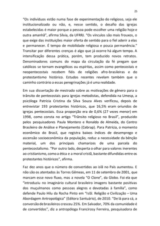25
“Os indivíduos estão numa fase de experimentação do religioso, seja ele
institucionalizado ou não, e, nesse sentido, o desafio das igrejas
estabelecidas é maior porque a pessoa pode escolher uma religião hoje e
outra amanhã”, afirma Sílvia, da UFRRJ. “Os vínculos são mais frouxos, o
que exige das instituições maior oferta de sentido para o fiel aderir a elas
e permanecer. É tempo de mobilidade religiosa e pouca permanência.”
Transitar por diferentes crenças é algo que já ocorre há algum tempo. A
intensificação dessa prática, porém, tem produzido novos retratos.
Denominadores comuns do mapa da circulação da fé pregam que
católicos se tornam evangélicos ou espíritas, assim como pentecostais e
neopentecostais recebem fiéis de religiões afro-brasileiras e do
protestantismo histórico. Estudos recentes revelam também que o
caminho contrário a essas peregrinações já é uma realidade.
Em sua dissertação de mestrado sobre as motivações de gênero para o
trânsito de pentecostais para igrejas metodistas, defendida na Umesp, a
psicóloga Patrícia Cristina da Silva Souza Alves verificou, depois de
entrevistar 193 protestantes históricos, que 16,5% eram oriundos de
igrejas pentecostais. Essa proporção era de 0,6% (27 vezes menor) em
1998, como consta no artigo “Trânsito religioso no Brasil”, produzido
pelos pesquisadores Paula Montero e Ronaldo de Almeida, do Centro
Brasileiro de Análise e Planejamento (Cebrap). Para Patrícia, o momento
econômico do Brasil, que registra baixos índices de desemprego e
ascensão socioeconômica da população, reduz a necessidade da bênção
material, um dos principais chamarizes de uma parcela do
pentecostalismo. “Por outro lado, desperta o olhar para valores inerentes
ao cristianismo, como a ética e a moral cristã, bastante difundidas entre os
protestantes históricos”, afirma.
Faz dez anos que o número de convertidos ao islã no País aumentou. E
não são os atentados às Torres Gêmeas, em 11 de setembro de 2001, que
marcam esse novo fluxo, mas a novela “O Clone”, da Globo. Foi ela que
“introduziu no imaginário cultural brasileiro imagens bastante positivas
dos muçulmanos como pessoas alegres e devotadas à família”, como
defende Paulo Hilu da Rocha Pinto em “Islã: Religião e Civilização – Uma
Abordagem Antropológica” (Editora Santuário), de 2010. “De lá para cá, a
conversão debrasileiros cresceu 25%. Em Salvador, 70% da comunidade é
de convertidos”, diz a antropóloga Francirosy Ferreira, pesquisadora de
 