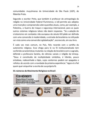 26
comunidades muçulmanas da Universidade de São Paulo (USP), de
Ribeirão Preto.
Segundo o escritor Pinto, que também é professor de antropologia da
religião na Universidade Federal Fluminense, o islã permite aos adeptos
uma inserção e compreensão sobrequestões atuais, como, por exemplo, a
Palestina, a Guerra do Iraque e segurança internacional, para as quais
outros sistemas religiosos talvez não deem respostas. “Se a adoção do
cristianismo em contextos não europeus do século XIX pôde ser definida
com uma conversão à modernidade, a entrada de brasileiros no islã pode
ser vista como uma conversão à globalização”, escreve ele, em seu livro.
É cada vez mais comum, no País, fiéis rezando com a cartilha da
autonomia religiosa. Esse chega para lá na fé institucionalizada tem
conferido características mutantes na relação do brasileiro com o sagrado,
defende a professora Sandra, de ciências sociais e religião da Umesp.
“Deus é constituído de multiplicidade simbólica, é híbrido, pouco
ortodoxo, redesenhado a lápis, cujos contornos podem ser apagados e
refeitos de acordo com a novidade da próxima experiência.” Agora é o fiel
quem quer empunhar a escrita de sua própria fé.
Os números do Movimento Religioso no Brasil.
 