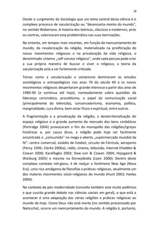 28
Desde o surgimento da Sociologia que um tema central desta ciência é o
complexo processo de secularização ou “desencanta-mento do mundo”,
no sentido Weberiano. A maioria dos teóricos, clássicos e modernos, prós
ou contras, valorizaram esta problemática nas suas teorizações.
No entanto, em tempos mais recentes, em função do reencantamento do
mundo, da revalorização da religião, materializada na proliferação de
novos movimentos religiosos e na privatização da vida religiosa, o
denominado sistema „self-service religioso‟, onde cada pessoa pode criar
a sua própria maneira de buscar e viver o religioso, a teoria da
secularização está a ser fortemente criticada.
Temas como a secularização e sectarismo dominaram os estudos
sociológicos e antropológicos nos anos 70 do século XX e os novos
movimentos religiosos despertaram grande interesse a partir dos anos de
1980-90 (e continua até hoje), nomeadamente sobre questões da
liderança carismática, proselitismo, o papel da comunicação social
(principalmente da televisão), conservadorismo, economia, política,
marginalidade, cura divina, bem-estar físico e espiritual, entre outros.
A fragmentação e a privatização da religião, a desterritorialização do
espaço religioso e o grande aumento do mercado dos bens simbólicos
(Partridge 2004) provocaram o fim do monopólio das religiões/Igrejas
históricas e, por causa disso, a religião pode hoje ser facilmente
encontrada e „consumida‟ no mega e aberto „supermercado mundial da
fé‟: centro comercial, estádio de futebol, circuito de Fórmula, aeroporto
(Percy 1996; Clarke 2006a), rádio, cinema, televisão, internet (Hadden &
Cowan 2000; Karaflogka 2003; Daw-son & Cowan 2004; Hojsgaard &
Warburg 2005) e mesmo na Disneylândia (Lyon 2000). Dentro deste
complexo contexto reli-gioso, é de realçar o fenômeno New Age (Nova
Era), uma rica amálgama de filosofias e práticas religiosas, atualmente um
dos maiores movimentos sócio-religiosos do mundo (Hunt 2003; Heelas
2004).
No contexto da pós-modernidade (conceito também este muito polêmico
e que suscita grande debate nas ciências sociais em geral), o que está a
acontecer é uma adaptação das várias religiões e práticas religiosas ao
mundo de hoje. Como Deus não está morto (no sentido preconizado por
Nietzsche), ocorre um reencantamento do mundo. A religião é, portanto,
 