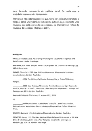 29
uma dimensão permanente da realidade social. Ela muda com a
sociedade, mas nunca irá desaparecer.
Além disso, não podemos esquecer que, numa perspectiva funcionalista, a
religião, como um importante subsistema cultural, não é somente uma
mudança que está ocorrendo na sociedade, ela é também um reflexo da
mudança da sociedade (Rodrigues 2007).
Bibliografia
ARWECK, Elisabeth. 2005. Researching New Religious Movements: Responses and
Redefinitions. London: Routledge.
BAECHLER, Jean. 1995. Religião. In BOUDON, Raymond (ed.): Tratado de Sociologia, pp.
413-48. Porto: Asa.
BARKER, Eileen (ed.). 1982. New Religious Movements: A Perspective for Under-
standing Society. London: Routledge.
__________. 1984. The Making of a Moonie: Brainwashing or Choice? Aldershot:
Ashgate.
__________. 1999. New Religious Movements: Their Incidences and Signi-ficance. In
WILSON, Bryan & CRESSWELL, Jamie (eds.): New Reli-gious Movements: Challenge and
Response, pp. 15-32. London: Routledge.
Revista ANTHROPOLÓGICAS, ano 12, volume 19(1), 2008
36
__________; BECKFORD, James; DOBBELAERE, Karel (eds.). 1993. Secularisation,
Rationalismand Sectarianism: Essays in Honour of Bryan Wilson. Oxford: Clarendon
Press.
BAUMAN, Zygmunt. 1992. Intimations of Postmodernity. London: Routledge.
BECKFORD, James. 1999. The Mass Media and New Religious Move-ments. In WILSON,
Bryan & CRESSWELL, Jamie (eds.): New Reli-gious Movements: Challenge and
Response, pp. 103-119. London: Rout-ledge.
 
