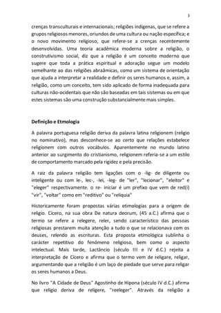 3
crenças transculturais e internacionais; religiões indígenas, que se refere a
grupos religiosos menores, oriundos de uma cultura ou nação específica; e
o novo movimento religioso, que refere-se a crenças recentemente
desenvolvidas. Uma teoria acadêmica moderna sobre a religião, o
construtivismo social, diz que a religião é um conceito moderno que
sugere que toda a prática espiritual e adoração segue um modelo
semelhante ao das religiões abraâmicas, como um sistema de orientação
que ajuda a interpretar a realidade e definir os seres humanos e, assim, a
religião, como um conceito, tem sido aplicado de forma inadequada para
culturas não-ocidentais que não são baseadas em tais sistemas ou em que
estes sistemas são uma construção substancialmente mais simples.
Definição e Etmologia
A palavra portuguesa religião deriva da palavra latina religionem (religio
no nominativo), mas desconhece-se ao certo que relações estabelece
religionem com outros vocábulos. Aparentemente no mundo latino
anterior ao surgimento do cristianismo, religionem referia-se a um estilo
de comportamento marcado pela rigidez e pela precisão.
A raiz da palavra religião tem ligações com o -lig- de diligente ou
inteligente ou com le-, lec-, -lei, -leg- de "ler", "lecionar", "eleitor" e
"eleger" respectivamente. o re- iniciar é um prefixo que vem de red(i)
"vir", "voltar" como em "reditivo" ou "relíquia"
Historicamente foram propostas várias etimologias para a origem de
religio. Cícero, na sua obra De natura deorum, (45 a.C.) afirma que o
termo se refere a relegere, reler, sendo característico das pessoas
religiosas prestarem muita atenção a tudo o que se relacionava com os
deuses, relendo as escrituras. Esta proposta etimológica sublinha o
carácter repetitivo do fenómeno religioso, bem como o aspecto
intelectual. Mais tarde, Lactâncio (século III e IV d.C.) rejeita a
interpretação de Cícero e afirma que o termo vem de religare, religar,
argumentando que a religião é um laço de piedade que serve para religar
os seres humanos a Deus.
No livro "A Cidade de Deus" Agostinho de Hipona (século IV d.C.) afirma
que religio deriva de religere, "reeleger". Através da religião a
 