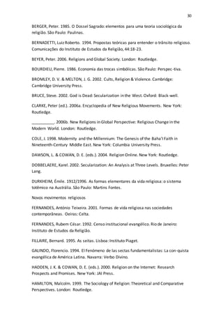 30
BERGER, Peter. 1985. O Dossel Sagrado: elementos para uma teoria sociológica da
religião. São Paulo: Paulinas.
BERNADETTI, Luiz Roberto. 1994. Propostas teóricas para entender o trânsito religioso.
Comunicações do Instituto de Estudos da Religião, 44:18-23.
BEYER, Peter. 2006. Religions and Global Society. London: Routledge.
BOURDIEU, Pierre. 1986. Economia das trocas simbólicas. São Paulo: Perspec-tiva.
BROMLEY, D. V. & MELTON, J. G. 2002. Cults, Religion & Violence. Cambridge:
Cambridge University Press.
BRUCE, Steve. 2002. God is Dead: Secularization in the West. Oxford: Black-well.
CLARKE, Peter (ed.). 2006a. Encyclopedia of New Religious Movements. New York:
Routledge.
__________. 2006b. New Religions in Global Perspective: Religious Change in the
Modern World. London: Routledge.
COLE, J. 1998. Modernity and the Millennium: The Genesis of the Baha’I Faith in
Nineteenth-Century Middle East. New York: Columbia University Press.
DAWSON, L. & COWAN, D. E. (eds.). 2004. Religion Online. New York: Routledge.
DOBBELAERE, Karel. 2002. Secularization: An Analysis at Three Levels. Bruxelles: Peter
Lang.
DURKHEIM, Émile. 1912/1996. As formas elementares da vida religiosa: o sistema
totêmico na Austrália. São Paulo: Martins Fontes.
Novos movimentos religiosos
FERNANDES, António Teixeira. 2001. Formas de vida religiosa nas sociedades
contemporâneas. Oeiras: Celta.
FERNANDES, Rubem César. 1992. Censo institucional evangélico. Rio de Janeiro:
Instituto de Estudos da Religião.
FILLAIRE, Bernard. 1995. As seitas. Lisboa: Instituto Piaget.
GALINDO, Florencio. 1994. El Fenómeno de las sectas fundamentalistas: La con-quista
evangélica de América Latina. Navarra: Verbo Divino.
HADDEN, J. K. & COWAN, D. E. (eds.). 2000. Religion on the Internet: Research
Prospects and Promises. New York: JAI Press.
HAMILTON, Malcolm. 1999. The Sociology of Religion: Theoretical and Comparative
Perspectives. London: Routledge.
 