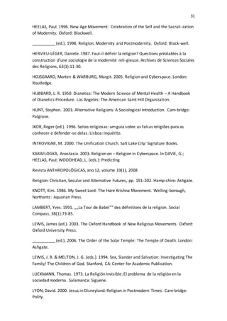 31
HEELAS, Paul. 1996. New Age Movement: Celebration of the Self and the Sacrali-zation
of Modernity. Oxford: Blackwell.
__________ (ed.). 1998. Religion, Modernity and Postmodernity. Oxford: Black-well.
HERVIEU-LÉGER, Danièle. 1987. Faut-il définir la religion? Questions préalables à la
construction d'une sociologie de la modernité reli-gieuse. Archives de Sciences Sociales
des Religions, 63(1):11-30.
HOJSGAARD, Morten & WARBURG, Margit. 2005. Religion and Cyberspace. London:
Routledge.
HUBBARD, L. R. 1950. Dianetics: The Modern Science of Mental Health – A Handbook
of Dianetics Procedure. Los Angeles: The American Saint Hill Organization.
HUNT, Stephen. 2003. Alternative Religions: A Sociological Introduction. Cam-bridge:
Palgrave.
IKOR, Roger (ed.). 1996. Seitas religiosas: umguia sobre as falsas religiões para as
conhecer e defender-se delas. Lisboa: Inquérito.
INTROVIGNE, M. 2000. The Unification Church. Salt Lake City: Signature Books.
KARAFLOGKA, Anastasia. 2003. Religion on – Religion in Cyberspace. In DAVIE, G.;
HEELAS, Paul; WOODHEAD, L. (eds.): Predicting
Revista ANTHROPOLÓGICAS, ano 12, volume 19(1), 2008
Religion: Christian, Secular and Alternative Futures, pp. 191-202. Hamp-shire: Ashgate.
KNOTT, Kim. 1986. My Sweet Lord: The Hare Krishna Movement. Welling-borough,
Northants: Aquarian Press.
LAMBERT, Yves. 1991. „„La Tour de Babel‟‟ des définitions de la religion. Social
Compass, 38(1):73-85.
LEWIS, James (ed.). 2003. The Oxford Handbook of New Religious Movements. Oxford:
Oxford University Press.
__________ (ed.). 2006. The Order of the Solar Temple: The Temple of Death. London:
Ashgate.
LEWIS, J. R. & MELTON, J. G. (eds.). 1994. Sex, Slander and Salvation: Investigating The
Family/ The Children of God. Stanford, CA: Center for Academic Publication.
LUCKMANN, Thomas. 1973. La Religión Invisible: El problema de la religión en la
sociedad moderna. Salamanca: Siguene.
LYON, David. 2000. Jesus in Disneyland: Religion in Postmodern Times. Cam-bridge:
Polity.
 
