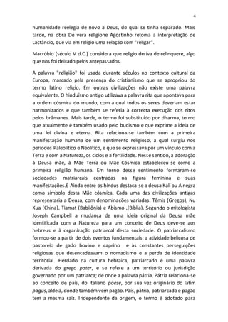 4
humanidade reelegia de novo a Deus, do qual se tinha separado. Mais
tarde, na obra De vera religione Agostinho retoma a interpretação de
Lactâncio, que via em religio uma relação com "religar".
Macróbio (século V d.C.) considera que religio deriva de relinquere, algo
que nos foi deixado pelos antepassados.
A palavra "religião" foi usada durante séculos no contexto cultural da
Europa, marcado pela presença do cristianismo que se apropriou do
termo latino religio. Em outras civilizações não existe uma palavra
equivalente. O hinduísmo antigo utilizava a palavra rita que apontava para
a ordem cósmica do mundo, com a qual todos os seres deveriam estar
harmonizados e que também se referia à correcta execução dos ritos
pelos brâmanes. Mais tarde, o termo foi substituído por dharma, termo
que atualmente é também usado pelo budismo e que exprime a ideia de
uma lei divina e eterna. Rita relaciona-se também com a primeira
manifestação humana de um sentimento religioso, a qual surgiu nos
períodos Paleolítico e Neolítico, e que se expressava por um vínculo com a
Terra e com a Natureza, os ciclos e a fertilidade. Nesse sentido, a adoração
à Deusa mãe, à Mãe Terra ou Mãe Cósmica estabeleceu-se como a
primeira religião humana. Em torno desse sentimento formaram-se
sociedades matriarcais centradas na figura feminina e suas
manifestações.6 Ainda entre os hindus destaca-se a deusa Kali ou A negra
como símbolo desta Mãe cósmica. Cada uma das civilizações antigas
representaria a Deusa, com denominações variadas: Têmis (Gregos), Nu
Kua (China), Tiamat (Babilônia) e Abismo ,(Bíblia). Segundo o mitologista
Joseph Campbell a mudança de uma ideia original da Deusa mãe
identificada com a Natureza para um conceito de Deus deve-se aos
hebreus e à organização patriarcal desta sociedade. O patriarcalismo
formou-se a partir de dois eventos fundamentais: a atividade belicosa de
pastoreio de gado bovino e caprino e às constantes perseguições
religiosas que desencadeavam o nomadismo e a perda de identidade
territorial. Herdado da cultura hebraica, patriarcado é uma palavra
derivada do grego pater, e se refere a um território ou jurisdição
governado por um patriarca; de onde a palavra pátria. Pátria relaciona-se
ao conceito de país, do italiano paese, por sua vez originário do latim
pagus, aldeia, donde também vem pagão. País, pátria, patriarcado e pagão
tem a mesma raiz. Independente da origem, o termo é adotado para
 