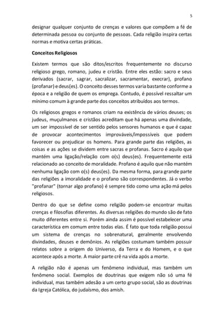 5
designar qualquer conjunto de crenças e valores que compõem a fé de
determinada pessoa ou conjunto de pessoas. Cada religião inspira certas
normas e motiva certas práticas.
Conceitos Religiosos
Existem termos que são ditos/escritos frequentemente no discurso
religioso grego, romano, judeu e cristão. Entre eles estão: sacro e seus
derivados (sacrar, sagrar, sacralizar, sacramentar, execrar), profano
(profanar) edeus(es). O conceito desses termos varia bastante conforme a
época e a religião de quem os emprega. Contudo, é possível ressaltar um
mínimo comum à grande parte dos conceitos atribuídos aos termos.
Os religiosos gregos e romanos criam na existência de vários deuses; os
judeus, muçulmanos e cristãos acreditam que há apenas uma divindade,
um ser impossível de ser sentido pelos sensores humanos e que é capaz
de provocar acontecimentos improváveis/impossíveis que podem
favorecer ou prejudicar os homens. Para grande parte das religiões, as
coisas e as ações se dividem entre sacras e profanas. Sacro é aquilo que
mantém uma ligação/relação com o(s) deus(es). Frequentemente está
relacionado ao conceito de moralidade. Profano é aquilo que não mantém
nenhuma ligação com o(s) deus(es). Da mesma forma, para grande parte
das religiões a imoralidade e o profano são correspondentes. Já o verbo
"profanar" (tornar algo profano) é sempre tido como uma ação má pelos
religiosos.
Dentro do que se define como religião podem-se encontrar muitas
crenças e filosofias diferentes. As diversas religiões do mundo são de fato
muito diferentes entre si. Porém ainda assim é possível estabelecer uma
característica em comum entre todas elas. É fato que toda religião possui
um sistema de crenças no sobrenatural, geralmente envolvendo
divindades, deuses e demônios. As religiões costumam também possuir
relatos sobre a origem do Universo, da Terra e do Homem, e o que
acontece após a morte. A maior parte crê na vida após a morte.
A religião não é apenas um fenômeno individual, mas também um
fenômeno social. Exemplos de doutrinas que exigem não só uma fé
individual, mas também adesão a um certo grupo social, são as doutrinas
da Igreja Católica, do judaísmo, dos amish.
 