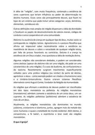 6
A idéia de "religião", com muita frequência, contempla a existência de
seres superiores que teriam influência ou poder de determinação no
destino humano. Esses seres são principalmente deuses, que ficam no
topo de um sistema que pode incluir várias categorias: anjos, demônios,
elementais, semideuses etc.
Outras definições mais amplas de religião dispensam a idéia de divindades
e focalizam os papéis de desenvolvimento de valores morais, códigos de
conduta e senso cooperativo em uma comunidade.
Ateísmo é a ausência de crença em qualquer tipo de deus, muitas vezes se
contrapondo às religiões teístas. Agnosticismo é a postura filosófica que
afirma ser impossível saber racionalmente sobre a existência ou
inexistência de deuses e sobre a veracidade de qualquer religião teísta,
por falta de provas favoráveis ou contrárias. Deísmo é a crença na
existência de um Deus criador, mas questiona a idéia de revelação divina.
Algumas religiões não consideram deidades, e podem ser consideradas
como ateístas (apesar do ateísmo não ser uma religião, ele pode ser uma
característica de uma religião). É o caso do budismo, do confucionismo e
do taoísmo. Recentemente surgiram movimentos especificamente
voltados para uma prática religiosa (ou similar) da parte de deístas,
agnósticos e ateus - como exemplo podem ser citados o Humanismo Laico
e o Unitário-Universalismo. Outros criaram sistemas filosóficos
alternativos como August Comte, fundador da Religião da Humanidade.
As religiões que afirmam a existência de deuses podem ser classificadas
em dois tipos: monoteísta ou politeísta. As religiões monoteístas
(monoteísmo) admitem somente a existência de um único deus, um ser
supremo. As religiões politeístas (politeísmo) admitem a existência de
mais de um deus.
Atualmente, as religiões monoteístas são dominantes no mundo:
judaísmo, cristianismo e islamismo, juntos, agregam mais da metade dos
seres humanos e quase a totalidade do mundo ocidental. Além destas, o
zoroastrismo, a fé bahá'i, o espiritismo e bnei noah são religiões
monoteístas.
O que é igreja?
 
