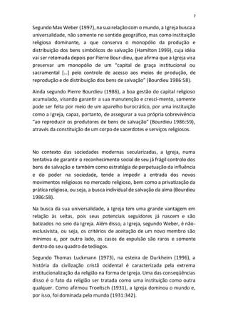 7
Segundo Max Weber (1997), na sua relação com o mundo, a Igreja buscaa
universalidade, não somente no sentido geográfico, mas como instituição
religiosa dominante, a que conserva o monopólio da produção e
distribuição dos bens simbólicos de salvação (Hamilton 1999), cuja idéia
vai ser retomada depois por Pierre Bour-dieu, que afirma que a Igreja visa
preservar um monopólio de um “capital de graça institucional ou
sacramental […] pelo controle de acesso aos meios de produção, de
reprodução e de distribuição dos bens de salvação” (Bourdieu 1986:58).
Ainda segundo Pierre Bourdieu (1986), a boa gestão do capital religioso
acumulado, visando garantir a sua manutenção e cresci-mento, somente
pode ser feita por meio de um aparelho burocrático, por uma instituição
como a Igreja, capaz, portanto, de assegurar a sua própria sobrevivência
“ao reproduzir os produtores de bens de salvação” (Bourdieu 1986:59),
através da constituição de um corpo de sacerdotes e serviços religiosos.
No contexto das sociedades modernas secularizadas, a Igreja, numa
tentativa de garantir o reconhecimento social de seu já frágil controlo dos
bens de salvação e também como estratégia de perpetuação da influência
e do poder na sociedade, tende a impedir a entrada dos novos
movimentos religiosos no mercado religioso, bem como a privatização da
prática religiosa, ou seja, a busca individual de salvação da alma (Bourdieu
1986:58).
Na busca da sua universalidade, a Igreja tem uma grande vantagem em
relação às seitas, pois seus potenciais seguidores já nascem e são
batizados no seio da Igreja. Além disso, a Igreja, segundo Weber, é não-
exclusivista, ou seja, os critérios de aceitação de um novo membro são
mínimos e, por outro lado, os casos de expulsão são raros e somente
dentro do seu quadro de teólogos.
Segundo Thomas Luckmann (1973), na esteira de Durkheim (1996), a
história da civilização cristã ocidental é caracterizada pela extrema
institucionalização da religião na forma de Igreja. Uma das conseqüências
disso é o fato da religião ser tratada como uma instituição como outra
qualquer. Como afirmou Troeltsch (1931), a Igreja dominou o mundo e,
por isso, foi dominada pelo mundo (1931:342).
 