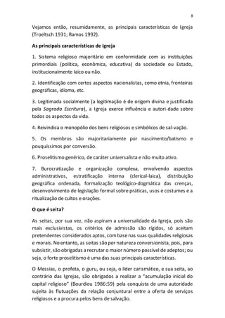 8
Vejamos então, resumidamente, as principais características de Igreja
(Troeltsch 1931; Ramos 1992).
As principais características de Igreja
1. Sistema religioso majoritário em conformidade com as instituições
primordiais (política, econômica, educativa) da sociedade ou Estado,
institucionalmente laico ou não.
2. Identificação com certos aspectos nacionalistas, como etnia, fronteiras
geográficas, idioma, etc.
3. Legitimada socialmente (a legitimação é de origem divina e justificada
pela Sagrada Escritura), a Igreja exerce influência e autori-dade sobre
todos os aspectos da vida.
4. Reivindica o monopólio dos bens religiosos e simbólicos de sal-vação.
5. Os membros são majoritariamente por nascimento/batismo e
pouquíssimos por conversão.
6. Proselitismo genérico, de caráter universalista e não muito ativo.
7. Burocratização e organização complexa, envolvendo aspectos
administrativos, estratificação interna (clerical-laica), distribuição
geográfica ordenada, formalização teológico-dogmática das crenças,
desenvolvimento de legislação formal sobre práticas, usos e costumes e a
ritualização de cultos e orações.
O que é seita?
As seitas, por sua vez, não aspiram a universalidade da Igreja, pois são
mais exclusivistas, os critérios de admissão são rígidos, só aceitam
pretendentes considerados aptos, combasenas suas qualidades religiosas
e morais. No entanto, as seitas são por natureza conversionista, pois, para
subsistir, são obrigadas a recrutar o maior número possível de adeptos; ou
seja, o forte proselitismo é uma das suas principais características.
O Messias, o profeta, o guru, ou seja, o líder carismático, e sua seita, ao
contrário das Igrejas, são obrigados a realizar a “acumulação inicial do
capital religioso” (Bourdieu 1986:59) pela conquista de uma autoridade
sujeita às flutuações da relação conjuntural entre a oferta de serviços
religiosos e a procura pelos bens de salvação.
 
