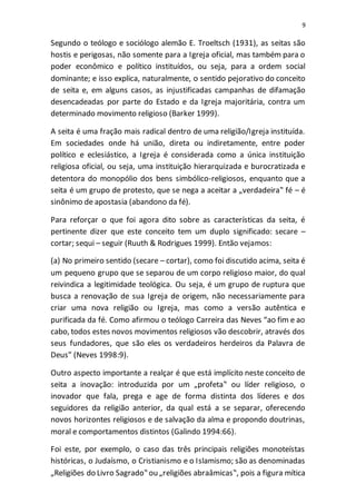 9
Segundo o teólogo e sociólogo alemão E. Troeltsch (1931), as seitas são
hostis e perigosas, não somente para a Igreja oficial, mas também para o
poder econômico e político instituídos, ou seja, para a ordem social
dominante; e isso explica, naturalmente, o sentido pejorativo do conceito
de seita e, em alguns casos, as injustificadas campanhas de difamação
desencadeadas por parte do Estado e da Igreja majoritária, contra um
determinado movimento religioso (Barker 1999).
A seita é uma fração mais radical dentro de uma religião/Igreja instituída.
Em sociedades onde há união, direta ou indiretamente, entre poder
político e eclesiástico, a Igreja é considerada como a única instituição
religiosa oficial, ou seja, uma instituição hierarquizada e burocratizada e
detentora do monopólio dos bens simbólico-religiosos, enquanto que a
seita é um grupo de protesto, que se nega a aceitar a „verdadeira‟ fé – é
sinônimo de apostasia (abandono da fé).
Para reforçar o que foi agora dito sobre as características da seita, é
pertinente dizer que este conceito tem um duplo significado: secare –
cortar; sequi – seguir (Ruuth & Rodrigues 1999). Então vejamos:
(a) No primeiro sentido (secare – cortar), como foi discutido acima, seita é
um pequeno grupo que se separou de um corpo religioso maior, do qual
reivindica a legitimidade teológica. Ou seja, é um grupo de ruptura que
busca a renovação de sua Igreja de origem, não necessariamente para
criar uma nova religião ou Igreja, mas como a versão autêntica e
purificada da fé. Como afirmou o teólogo Carreira das Neves “ao fim e ao
cabo, todos estes novos movimentos religiosos vão descobrir, através dos
seus fundadores, que são eles os verdadeiros herdeiros da Palavra de
Deus” (Neves 1998:9).
Outro aspecto importante a realçar é que está implícito neste conceito de
seita a inovação: introduzida por um „profeta‟ ou líder religioso, o
inovador que fala, prega e age de forma distinta dos líderes e dos
seguidores da religião anterior, da qual está a se separar, oferecendo
novos horizontes religiosos e de salvação da alma e propondo doutrinas,
moral e comportamentos distintos (Galindo 1994:66).
Foi este, por exemplo, o caso das três principais religiões monoteístas
históricas, o Judaísmo, o Cristianismo e o Islamismo; são as denominadas
„Religiões do Livro Sagrado‟ ou „religiões abraâmicas‟, pois a figura mítica
 