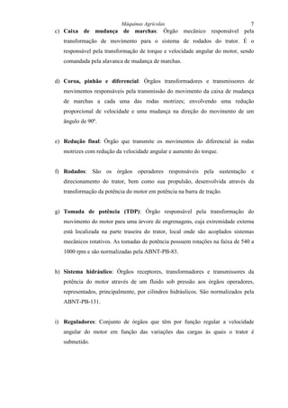 Máquinas Agrícolas                        7
c) Caixa de mudança de marchas: Órgão mecânico responsável pela
   transformação de movimento para o sistema de rodados do trator. É o
   responsável pela transformação de torque e velocidade angular do motor, sendo
   comandada pela alavanca de mudança de marchas.


d) Coroa, pinhão e diferencial: Órgãos transformadores e transmissores de
   movimentos responsáveis pela transmissão do movimento da caixa de mudança
   de marchas a cada uma das rodas motrizes; envolvendo uma redução
   proporcional de velocidade e uma mudança na direção do movimento de um
   ângulo de 90º.


e) Redução final: Órgão que transmite os movimentos do diferencial às rodas
   motrizes com redução da velocidade angular e aumento do torque.


f) Rodados: São os órgãos operadores responsáveis pela sustentação e
   direcionamento do trator, bem como sua propulsão, desenvolvida através da
   transformação da potência do motor em potência na barra de tração.


g) Tomada de potência (TDP): Órgão responsável pela transformação do
   movimento do motor para uma árvore de engrenagens, cuja extremidade externa
   está localizada na parte traseira do trator, local onde são acoplados sistemas
   mecânicos rotativos. As tomadas de potência possuem rotações na faixa de 540 a
   1000 rpm e são normalizadas pela ABNT-PB-83.


h) Sistema hidráulico: Órgãos receptores, transformadores e transmissores da
   potência do motor através de um fluido sob pressão aos órgãos operadores,
   representados, principalmente, por cilindros hidráulicos. São normalizados pela
   ABNT-PB-131.


i) Reguladores: Conjunto de órgãos que têm por função regular a velocidade
   angular do motor em função das variações das cargas às quais o trator é
   submetido.
 