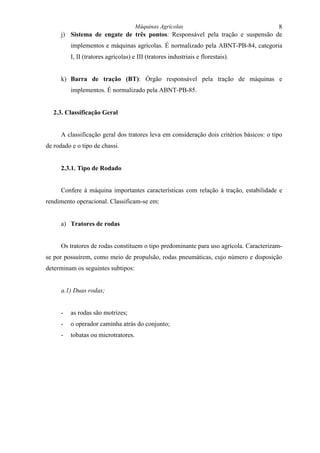 Máquinas Agrícolas                                8
      j) Sistema de engate de três pontos: Responsável pela tração e suspensão de
          implementos e máquinas agrícolas. É normalizado pela ABNT-PB-84, categoria
          I, II (tratores agrícolas) e III (tratores industriais e florestais).


      k) Barra de tração (BT): Órgão responsável pela tração de máquinas e
          implementos. É normalizado pela ABNT-PB-85.


   2.3. Classificação Geral


      A classificação geral dos tratores leva em consideração dois critérios básicos: o tipo
de rodado e o tipo de chassi.


      2.3.1. Tipo de Rodado


      Confere à máquina importantes características com relação à tração, estabilidade e
rendimento operacional. Classificam-se em:


      a) Tratores de rodas


      Os tratores de rodas constituem o tipo predominante para uso agrícola. Caracterizam-
se por possuírem, como meio de propulsão, rodas pneumáticas, cujo número e disposição
determinam os seguintes subtipos:


      a.1) Duas rodas;


      -   as rodas são motrizes;
      -   o operador caminha atrás do conjunto;
      -   tobatas ou microtratores.
 