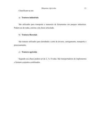 Máquinas Agrícolas                                   11
      Classificam-se em:


      a) Tratores industriais


      São utilizados para transporte e manuseio de ferramentas em parques industriais.
Podem ser de rodas, esteiras e de chassi articulado.


      b) Tratores florestais


      São tratores utilizados para derrubada e corte de árvores, carregamento, transporte e
processamento.


      c) Tratores agrícolas


      Segundo seu chassi podem ser de 2, 3 e 4 rodas. São transportadores de implementos
e formam conjuntos combinados.
 