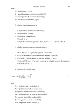 Máquinas Agrícolas                                    13
onde:
        Pt = Potência teórica, (cv);
        Q = quantidade de combustível consumido, (l/h);
        c = calor específico do combustível, (kcal/kg);
        ρ = densidade do combustível, (kg/l).


        b) Fatores que afetam a potência.


        -   Relação estequiométrica (ar/combustível);
        -   Periodismo das válvulas;
        -   Rendimento termodinâmico;
        -   Umidade do ar;
        -   Relação de compressão: gasolina – 6 a 8, álcool – 12 a 14, diesel – 16 a 18.


        c) Órgãos responsáveis pelos ensaios de tratores.


        -   DEA – Divisão de Engenharia Agrícola – Jundiaí/SP;
        -   CENEA – Centro Nacional de Engenharia Agrícola – Iperó/SP;
        -   CEEMAT – Centre de Estude de Machine Agricole – França;
        -   Centro de Nebraska – É o maior centro de investigação e ensaio de máquinas.
            Subsidiado pela S.A.E.


        d) Potência Efetiva Corrigida.


                                 1/ 2
             Ps   To 
Pec = Peo −          ⋅                                                                 (3.2)
             Po ⋅ Pw   Tv 


onde:
        Pec = potência efetiva corrigida, (cv);
        Peo = potência observada no ensaio, (cv);
        Ps = pressão atmosférica normal, (760 mmHg);
        Pw = pressão absoluta de vapor de água, (mmHg);
        Po = pressão atmosférica local, (mmHg);
        To = Temperatura absoluta no local, (K);
        Tv = Temperatura normal absoluta, (K).
 