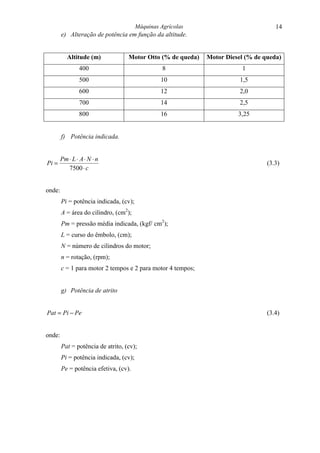 Máquinas Agrícolas                          14
        e) Alteração de potência em função da altitude.


           Altitude (m)            Motor Otto (% de queda)   Motor Diesel (% de queda)
                400                               8                     1
                500                              10                     1,5
                600                              12                     2,0
                700                              14                     2,5
                800                              16                    3,25


        f) Potência indicada.


        Pm ⋅ L ⋅ A ⋅ N ⋅ n
Pi =                                                                             (3.3)
           7500 ⋅ c


onde:
        Pi = potência indicada, (cv);
        A = área do cilindro, (cm2);
        Pm = pressão média indicada, (kgf/ cm2);
        L = curso do êmbolo, (cm);
        N = número de cilindros do motor;
        n = rotação, (rpm);
        c = 1 para motor 2 tempos e 2 para motor 4 tempos;


        g) Potência de atrito


Pat = Pi − Pe                                                                    (3.4)


onde:
        Pat = potência de atrito, (cv);
        Pi = potência indicada, (cv);
        Pe = potência efetiva, (cv).
 