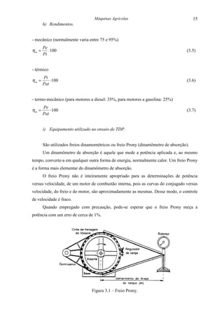 Máquinas Agrícolas                                    15
       h) Rendimentos.


- mecânico (normalmente varia entre 75 e 95%)
       Pe
ηm =      ⋅ 100                                                                    (3.5)
       Pi


- térmico
       Pi
ηm =       ⋅ 100                                                                   (3.6)
       Pat


- termo-mecânico (para motores a diesel: 35%, para motores a gasolina: 25%)
       Pe
ηm =       ⋅ 100                                                                   (3.7)
       Pat


       i) Equipamento utilizado no ensaio de TDP.


       São utilizados freios dinamométricos ou freio Prony (dinamômetro de absorção).
       Um dinamômetro de absorção é aquele que mede a potência aplicada e, ao mesmo
tempo, converte-a em qualquer outra forma de energia, normalmente calor. Um freio Prony
é a forma mais elementar do dinamômetro de absorção.
       O freio Prony não é inteiramente apropriado para as determinações de potência
versus velocidade, de um motor de combustão interna, pois as curvas do conjugado versus
velocidade, do freio e do motor, são aproximadamente as mesmas. Desse modo, o controle
de velocidade é fraco.
       Quando empregado com precaução, pode-se esperar que o freio Prony meça a
potência com um erro de cerca de 1%.




                                 Figura 3.1 – Freio Prony.
 