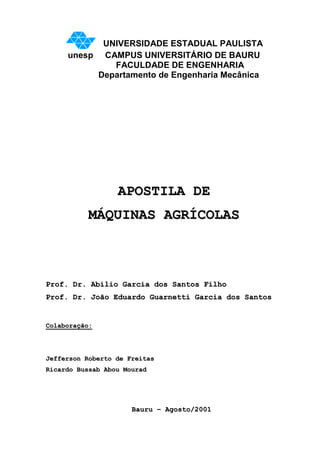 UNIVERSIDADE ESTADUAL PAULISTA
     unesp CAMPUS UNIVERSITÁRIO DE BAURU
             FACULDADE DE ENGENHARIA
          Departamento de Engenharia Mecânica




                  APOSTILA DE
          MÁQUINAS AGRÍCOLAS



Prof. Dr. Abílio Garcia dos Santos Filho
Prof. Dr. João Eduardo Guarnetti Garcia dos Santos


Colaboração:




Jefferson Roberto de Freitas
Ricardo Bussab Abou Mourad




                      Bauru – Agosto/2001
 