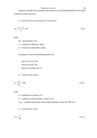 Máquinas Agrícolas                                    20
        Algumas equações são necessárias para obter-se um resultado quantitativo do ensaio
na barra de tração. São elas:


        a) deslizamento ou patinamento da roda motriz.


        n1 − n0
Dz =            ⋅100                                                                (3.9)
           n1


onde:
        Dz = deslizamento, (%);
        n1 = rotação do odômetro, (rpm);
        n0 = rotação da roda motriz, (rpm);


        Considera-se como deslizamento permissível:


        -     tratores 4x2 até 15%;
        -     tratores 4x4 até 10%;
        -     tratores de esteiras até 7%.


        b) rendimento de tração.


      Pb
η=          ⋅ 100                                                                 (3.10)
     Pmotor


onde:
        η = rendimento de tração, (%);
        Pb = potência na barra durante o ensaio, (cv);
        Pmotor = potência máxima do motor obtido durante o ensaio da TDP, (cv).


        c) coeficiente de tração.


        F
CT =                                                                              (3.11)
        Wrt
 