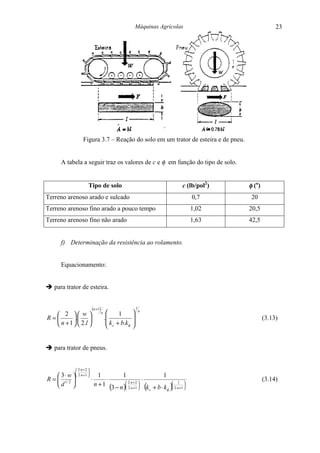 Máquinas Agrícolas                          23




                   Figura 3.7 – Reação do solo em um trator de esteira e de pneu.


      A tabela a seguir traz os valores de c e φ em função do tipo de solo.


                       Tipo de solo                                         c (lb/pol2)   φ (o)
Terreno arenoso arado e sulcado                                                 0,7        20
Terreno arenoso fino arado a pouco tempo                                        1,02      20,5
Terreno arenoso fino não arado                                                  1,63      42,5


      f) Determinação da resistência ao rolamento.


      Equacionamento:


" para trator de esteira.


                           (n +1)                          1
   2  w                         n        1               n

R=       .                          .                                                       (3.13)
   n + 1   2.l                        k + b.k     
                                          c       φ   


" para trator de pneus.


              2⋅n + 2 
                      
     3 ⋅ w   2⋅n +1  1           1              1
R =  1/ 2             ⋅      ⋅                  ⋅                                               (3.14)
    d                   n + 1 3 n  2⋅n +1  (k b k ) 2⋅n +1 
                                       2⋅n + 2 
                                 ( − )  c + ⋅ φ  
                                                           1
 