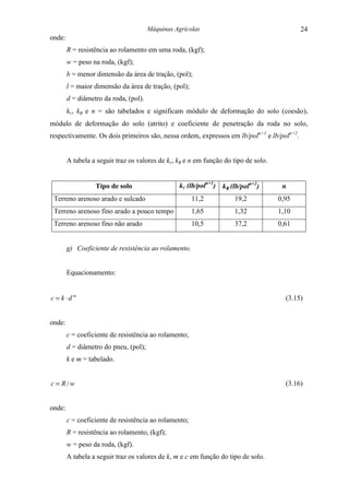 Máquinas Agrícolas                                   24
onde:
        R = resistência ao rolamento em uma roda, (kgf);
        w = peso na roda, (kgf);
        b = menor dimensão da área de tração, (pol);
        l = maior dimensão da área de tração, (pol);
        d = diâmetro da roda, (pol).
        kc, kφ e n = são tabelados e significam módulo de deformação do solo (coesão),
módulo de deformação do solo (atrito) e coeficiente de penetração da roda no solo,
respectivamente. Os dois primeiros são, nessa ordem, expressos em lb/poln+1 e lb/poln+2.


        A tabela a seguir traz os valores de kc, kφ e n em função do tipo de solo.


                  Tipo de solo                    kc (lb/poln+1) kφ (lb/poln+2)       n
 Terreno arenoso arado e sulcado                       11,2           19,2           0,95
 Terreno arenoso fino arado a pouco tempo              1,65           1,32           1,10
 Terreno arenoso fino não arado                        10,5           37,2           0,61


        g) Coeficiente de resistência ao rolamento.


        Equacionamento:


c = k ⋅d m                                                                             (3.15)


onde:
        c = coeficiente de resistência ao rolamento;
        d = diâmetro do pneu, (pol);
        k e m = tabelado.


c = R/w                                                                                (3.16)


onde:
        c = coeficiente de resistência ao rolamento;
        R = resistência ao rolamento, (kgf);
        w = peso da roda, (kgf).
        A tabela a seguir traz os valores de k, m e c em função do tipo de solo.
 
