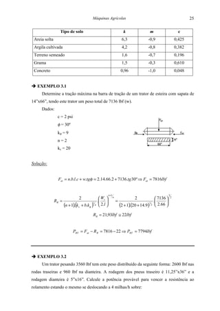 Máquinas Agrícolas                                                           25

                   Tipo de solo                                      k                m                        c
 Areia solta                                                        6,3              -0,9                    0,425
 Argila cultivada                                                   4,2              -0,8                    0,382
 Terreno semeado                                                    1,6              -0,7                    0,196
 Grama                                                              1,5              -0,3                    0,610
 Concreto                                                           0,96             -1,0                    0,048


" EXEMPLO 3.1
     Determine a tração máxima na barra de tração de um trator de esteira com sapata de
14”x66”, tendo este trator um peso total de 7136 lbf (w).
     Dados:
                 c = 2 psi
                 φ = 30º
                 kφ = 9
                 n=2
                 kc = 20


Solução:


                 Fat = n.b.l .c + w.tgφ = 2.14.66.2 + 7136.tg 30º ⇒ Fat = 7816lbf


                                                      n +1                                           3
                                2            W             n
                                                                             2             7136        2
               RR =                      1 
                                            . t                 =                    1 
                                                                                         .       
                    (n + 1).(k c + b.kφ ) n  2.l                 (2 + 1)(20 + 14.9 ) 2  2.66 
                                                                         .

                                         RR = 21,93lbf ≅ 22lbf


                             PBT = Fat − R R = 7816 − 22 ⇒ PBT = 7794lbf




" EXEMPLO 3.2
     Um trator pesando 3560 lbf tem este peso distribuído da seguinte forma: 2600 lbf nas
rodas traseiras e 960 lbf na dianteira. A rodagem dos pneus traseiro é 11,25”x36” e a
rodagem dianteira é 5”x16”. Calcule a potência provável para vencer a resistência ao
rolamento estando o mesmo se deslocando a 4 milhas/h sobre:
 