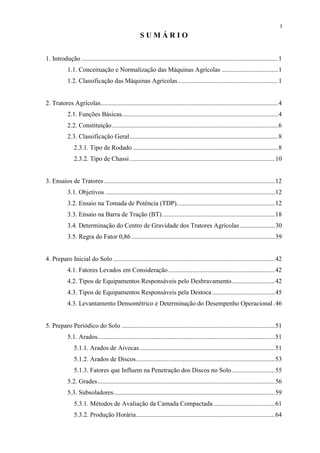I
                                                      SUMÁRIO


1. Introdução ..........................................................................................................................1
            1.1. Conceituação e Normalização das Máquinas Agrícolas ...................................1
            1.2. Classificação das Máquinas Agrícolas ..............................................................1


2. Tratores Agrícolas..............................................................................................................4
            2.1. Funções Básicas.................................................................................................4
            2.2. Constituição.......................................................................................................6
            2.3. Classificação Geral............................................................................................8
                2.3.1. Tipo de Rodado ..........................................................................................8
                2.3.2. Tipo de Chassi ..........................................................................................10


3. Ensaios de Tratores ..........................................................................................................12
            3.1. Objetivos .........................................................................................................12
            3.2. Ensaio na Tomada de Potência (TDP).............................................................12
            3.3. Ensaio na Barra de Tração (BT)......................................................................18
            3.4. Determinação do Centro de Gravidade dos Tratores Agrícolas......................30
            3.5. Regra do Fator 0,86 .........................................................................................39


4. Preparo Inicial do Solo ....................................................................................................42
            4.1. Fatores Levados em Consideração ..................................................................42
            4.2. Tipos de Equipamentos Responsáveis pelo Desbravamento...........................42
            4.3. Tipos de Equipamentos Responsáveis pela Destoca .......................................45
            4.3. Levantamento Densométrico e Determinação do Desempenho Operacional .46


5. Preparo Periódico do Solo ...............................................................................................51
            5.1. Arados..............................................................................................................51
                5.1.1. Arados de Aivecas....................................................................................51
                5.1.2. Arados de Discos......................................................................................53
                5.1.3. Fatores que Influem na Penetração dos Discos no Solo...........................55
            5.2. Grades..............................................................................................................56
            5.3. Subsoladores....................................................................................................59
                5.3.1. Métodos de Avaliação da Camada Compactada ......................................61
                5.3.2. Produção Horária......................................................................................64
 