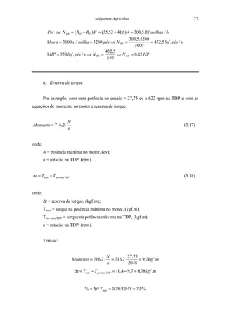 Máquinas Agrícolas                                            27

          Pot ou N RR = ( R D + RT ).V = (35,52 + 41,6).4 = 308,5 lbf .milhas / h
                                                               308,5.5280
          1 hora = 3600 s; 1 milha = 5280 pés ⇒ N RR =                    = 452,5 lbf . pés / s
                                                                 3600
                                                452,5
          1 HP = 550 lbf . pés / s ⇒ N RR =           ⇒ N RR = 0,82 HP
                                                 550




        h) Reserva de torque


        Por exemplo, com uma potência no ensaio = 27,75 cv à 622 rpm na TDP e com as
equações de momento no motor e reserva de torque:


                       N
Momento = 716,2 ⋅                                                                                 (3.17)
                       n


onde:
        N = potência máxima no motor, (cv);
        n = rotação na TDP, (rpm).


∆t = Tmax − T pot max TDP                                                                         (3.18)


onde:
        ∆t = reserva de torque, (kgf.m);
        Tmax = torque na potência máxima no motor, (kgf.m).
        Tpot max TDP = torque na potência máxima na TDP, (kgf.m).
        n = rotação na TDP, (rpm).


        Tem-se:


                                                N           27,75
                            Momento = 716,2 ⋅     = 716,2 ⋅       = 9,7kgf .m
                                                n           2048
                             ∆t = Tmax − T pot max TDP = 10,4 − 9,7 = 0,78kgf .m


                                   % = ∆t / Tmax = 0,78 / 10,48 = 7,5%
 