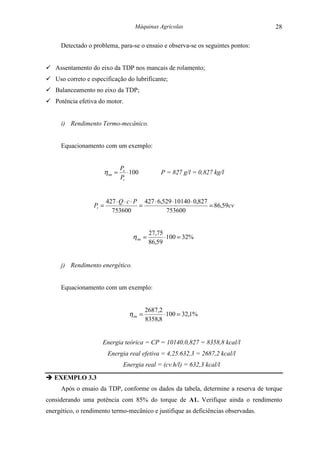 Máquinas Agrícolas                         28

     Detectado o problema, para-se o ensaio e observa-se os seguintes pontos:


! Assentamento do eixo da TDP nos mancais de rolamento;
! Uso correto e especificação do lubrificante;
! Balanceamento no eixo da TDP;
! Potência efetiva do motor.


     i) Rendimento Termo-mecânico.


     Equacionamento com um exemplo:


                                  Pe
                         η tm =      ⋅ 100          P = 827 g/l = 0,827 kg/l
                                  Pt


                         427 ⋅ Q ⋅ c ⋅ P 427 ⋅ 6,529 ⋅ 10140 ⋅ 0,827
                  Pt =                  =                            = 86,59cv
                           753600                 753600


                                                27,75
                                       η tm =         ⋅ 100 = 32%
                                                86,59


     j) Rendimento energético.


     Equacionamento com um exemplo:


                                              2687,2
                                     η tm =          ⋅ 100 = 32,1%
                                              8358,8


                     Energia teórica = CP = 10140.0,827 = 8358,8 kcal/l
                          Energia real efetiva = 4,25.632,3 = 2687,2 kcal/l
                                   Energia real = (cv.h/l) = 632,3 kcal/l

" EXEMPLO 3.3
     Após o ensaio da TDP, conforme os dados da tabela, determine a reserva de torque
considerando uma potência com 85% do torque de A1. Verifique ainda o rendimento
energético, o rendimento termo-mecânico e justifique as deficiências observadas.
 