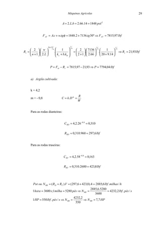 Máquinas Agrícolas                                                     29


                                             A = 2. L.b = 2.66.14 = 1848 pol 2


                  F AT = A.c + w.tgφ = 1848.2 + 7136.tg 30º ⇒ F AT = 7815,97 lbf


                         (n +1)                          1
                                                           n                     3                 1
      2  w                    n
                                            1                      2   7136  2        1            2
Rr =        .                     .                        =       .       .                     ⇒ Rr = 21,93 lbf
      n + 1   2.L                   k + b.k                  2 + 1   2.66   20 + 9.14 
                                        c       φ   


                           P = Fat − R r = 7815,97 − 21,93 ⇒ P = 7794,04 lbf


      a) Argila cultivada:


      k = 4,2
                                                                    R
      m = - 0,8                             C = k .D m =
                                                                    W


      Para as rodas dianteiras:


                                               C RD = 4,2.26 −0,8 = 0,310


                                               RRD = 0,310.960 = 297,6 lbf


      Para as rodas traseiras:


                                              C RT = 4,2.58 −0,8 = 0,163


                                              RRT = 0,310.2600 = 423,8 lbf




        Pot ou N RR = ( RD + RT ).V = ( 297,6 + 423,8).4 = 2885,6 lbf .milhas / h
                                                       2885,6.5280
        1hora = 3600 s;1milha = 5280 pés ⇒ N RR =                   = 4232,2 lbf . pés / s
                                                          3600
                                          4232,2
        1 HP = 550 lbf . pés / s ⇒ N RR =        ⇒ N RR = 7,7 HP
                                           550
 