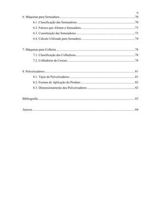 II
6. Máquinas para Semeadura ...............................................................................................70
            6.1. Classificação das Semeadoras .........................................................................70
            6.2. Fatores que Afetam a Semeadura ....................................................................73
            6.3. Constituição das Semeadoras ..........................................................................73
            6.4. Cálculo Utilizado para Semadura....................................................................74


7. Máquinas para Colheita ...................................................................................................78
            7.1. Classificação das Colhedoras ..........................................................................78
            7.2. Colhedoras de Cereais .....................................................................................78


8. Pulverizadores..................................................................................................................81
            8.1. Tipos de Pulverizadores ..................................................................................81
            8.2. Formas de Aplicação do Produto ....................................................................82
            8.3. Dimensionamento dos Pulverizadores ............................................................82


Bibliografia ..........................................................................................................................83


Anexos .................................................................................................................................84
 