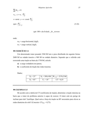 Máquinas Agrícolas                              37
∑M      M   =0

wH ⋅ y = wV ⋅ B
                2

w ⋅ sen α ⋅ y = w ⋅ cosα ⋅ B
                               2

tgα = B                                                                             (3.32)
            2⋅ y


                                   tgα ⋅ 100 = declivdade _ do _ terreno


onde:
        wH = carga horizontal, (kgf);
        wV = carga vertical, (kgf);


" EXERCÍCIO 3.1
        Um determinado trator pesando 3560 lbf tem o peso distribuído da seguinte forma:
2600 lbf no rodado traseiro e 960 lbf no rodado dianteiro. Supondo que o referido está
exercendo uma tração na barra de 1750 lbf, calcule:
        a) a carga verdadeira nos pneus;
        b) o coeficiente de tração das rodas traseiras.


        Dados:
                         X3 = 23’’          X2 = 589,4 lbf Wt real = 3176,5 lbf
                         X1 = 85’’             Y1 = 18’’          CT = 0,55




" EXEMPLO 3.5
        De acordo com a tabela de CT (coeficiente de tração), determine a tração máxima na
barra que o trator do problema anterior é capaz de exercer. O trator está em perigo de
inclinar para trás? Justifique. Qual seria a força de tração na BT necessária para elevar as
rodas dianteiras do solo? (Concreto: CTMax = 0,75).
 