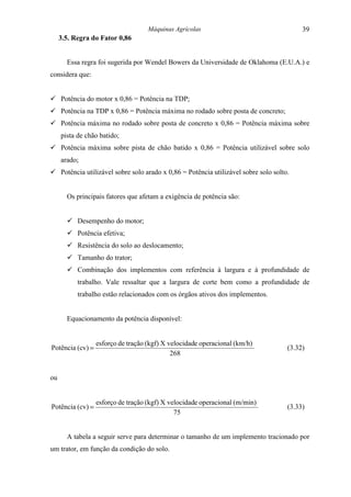 Máquinas Agrícolas                                   39
     3.5. Regra do Fator 0,86


       Essa regra foi sugerida por Wendel Bowers da Universidade de Oklahoma (E.U.A.) e
considera que:


! Potência do motor x 0,86 = Potência na TDP;
! Potência na TDP x 0,86 = Potência máxima no rodado sobre posta de concreto;
! Potência máxima no rodado sobre posta de concreto x 0,86 = Potência máxima sobre
     pista de chão batido;
! Potência máxima sobre pista de chão batido x 0,86 = Potência utilizável sobre solo
     arado;
! Potência utilizável sobre solo arado x 0,86 = Potência utilizável sobre solo solto.


       Os principais fatores que afetam a exigência de potência são:


       ! Desempenho do motor;
       ! Potência efetiva;
       ! Resistência do solo ao deslocamento;
       ! Tamanho do trator;
       ! Combinação dos implementos com referência à largura e à profundidade de
           trabalho. Vale ressaltar que a largura de corte bem como a profundidade de
           trabalho estão relacionados com os órgãos ativos dos implementos.


       Equacionamento da potência disponível:


                  esforço de tração (kgf) X velocidade operacional (km/h)
Potência (cv) =                                                                     (3.32)
                                             268


ou


                  esforço de tração (kgf) X velocidade operacional (m/min)
Potência (cv) =                                                                     (3.33)
                                              75


       A tabela a seguir serve para determinar o tamanho de um implemento tracionado por
um trator, em função da condição do solo.
 