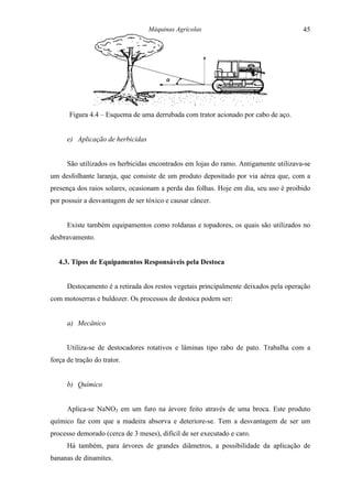 Máquinas Agrícolas                                 45




       Figura 4.4 – Esquema de uma derrubada com trator acionado por cabo de aço.


      e) Aplicação de herbicidas


      São utilizados os herbicidas encontrados em lojas do ramo. Antigamente utilizava-se
um desfolhante laranja, que consiste de um produto depositado por via aérea que, com a
presença dos raios solares, ocasionam a perda das folhas. Hoje em dia, seu uso é proibido
por possuir a desvantagem de ser tóxico e causar câncer.


      Existe também equipamentos como roldanas e topadores, os quais são utilizados no
desbravamento.


   4.3. Tipos de Equipamentos Responsáveis pela Destoca


      Destocamento é a retirada dos restos vegetais principalmente deixados pela operação
com motoserras e buldozer. Os processos de destoca podem ser:


      a) Mecânico


      Utiliza-se de destocadores rotativos e lâminas tipo rabo de pato. Trabalha com a
força de tração do trator.


      b) Químico


      Aplica-se NaNO3 em um furo na árvore feito através de uma broca. Este produto
químico faz com que a madeira absorva e deteriore-se. Tem a desvantagem de ser um
processo demorado (cerca de 3 meses), difícil de ser executado e caro.
      Há também, para árvores de grandes diâmetros, a possibilidade da aplicação de
bananas de dinamites.
 