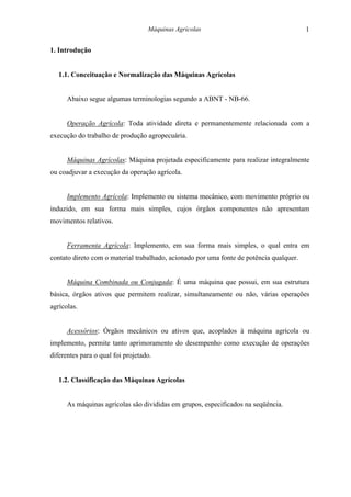 Máquinas Agrícolas                                    1

1. Introdução


   1.1. Conceituação e Normalização das Máquinas Agrícolas


      Abaixo segue algumas terminologias segundo a ABNT - NB-66.


      Operação Agrícola: Toda atividade direta e permanentemente relacionada com a
execução do trabalho de produção agropecuária.


      Máquinas Agrícolas: Máquina projetada especificamente para realizar integralmente
ou coadjuvar a execução da operação agrícola.


      Implemento Agrícola: Implemento ou sistema mecânico, com movimento próprio ou
induzido, em sua forma mais simples, cujos órgãos componentes não apresentam
movimentos relativos.


      Ferramenta Agrícola: Implemento, em sua forma mais simples, o qual entra em
contato direto com o material trabalhado, acionado por uma fonte de potência qualquer.


      Máquina Combinada ou Conjugada: É uma máquina que possui, em sua estrutura
básica, órgãos ativos que permitem realizar, simultaneamente ou não, várias operações
agrícolas.


      Acessórios: Órgãos mecânicos ou ativos que, acoplados à máquina agrícola ou
implemento, permite tanto aprimoramento do desempenho como execução de operações
diferentes para o qual foi projetado.


   1.2. Classificação das Máquinas Agrícolas


      As máquinas agrícolas são divididas em grupos, especificados na seqüência.
 
