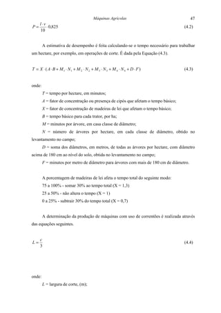 Máquinas Agrícolas                               47
     l ⋅v
P=        ⋅ 0,825                                                                   (4.2)
     10


        A estimativa de desempenho é feita calculando-se o tempo necessário para trabalhar
um hectare, por exemplo, em operações de corte. É dada pela Equação (4.3).


T = X ⋅ ( A ⋅ B + M 1 ⋅ N1 + M 2 ⋅ N 2 + M 3 ⋅ N 3 + M 4 ⋅ N 4 + D ⋅ F )            (4.3)


onde:
        T = tempo por hectare, em minutos;
        A = fator de concentração ou presença de cipós que afetam o tempo básico;
        X = fator de concentração de madeiras de lei que afetam o tempo básico;
        B = tempo básico para cada trator, por ha;
        M = minutos por árvore, em casa classe de diâmetro;
        N = número de árvores por hectare, em cada classe de diâmetro, obtido no
levantamento no campo;
        D = soma dos diâmetros, em metros, de todas as árvores por hectare, com diâmetro
acima de 180 cm ao nível do solo, obtida no levantamento no campo;
        F = minutos por metro de diâmetro para árvores com mais de 180 cm de diâmetro.


        A porcentagem de madeiras de lei afeta o tempo total do seguinte modo:
        75 a 100% - somar 30% ao tempo total (X = 1,3)
        25 a 50% - não altera o tempo (X = 1)
        0 a 25% - subtrair 30% do tempo total (X = 0,7)


        A determinação da produção de máquinas com uso de correntões é realizada através
das equações seguintes.


     c
L=                                                                                  (4.4)
     3




onde:
        L = largura de corte, (m);
 