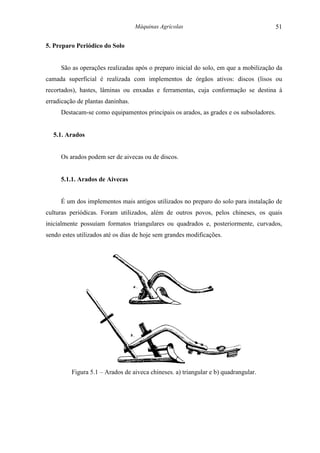 Máquinas Agrícolas                                51

5. Preparo Periódico do Solo


     São as operações realizadas após o preparo inicial do solo, em que a mobilização da
camada superficial é realizada com implementos de órgãos ativos: discos (lisos ou
recortados), hastes, lâminas ou enxadas e ferramentas, cuja conformação se destina à
erradicação de plantas daninhas.
     Destacam-se como equipamentos principais os arados, as grades e os subsoladores.


  5.1. Arados


     Os arados podem ser de aivecas ou de discos.


     5.1.1. Arados de Aivecas


     É um dos implementos mais antigos utilizados no preparo do solo para instalação de
culturas periódicas. Foram utilizados, além de outros povos, pelos chineses, os quais
inicialmente possuíam formatos triangulares ou quadrados e, posteriormente, curvados,
sendo estes utilizados até os dias de hoje sem grandes modificações.




         Figura 5.1 – Arados de aiveca chineses. a) triangular e b) quadrangular.
 