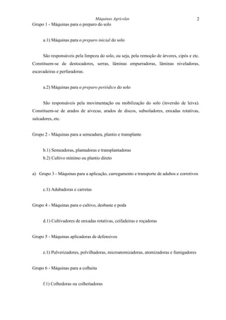 Máquinas Agrícolas                                     2
Grupo 1 - Máquinas para o preparo do solo


      a.1) Máquinas para o preparo inicial do solo


      São responsáveis pela limpeza do solo, ou seja, pela remoção de árvores, cipós e etc.
Constituem-se de destocadores, serras, lâminas empurradoras, lâminas niveladoras,
escavadeiras e perfuradoras.


      a.2) Máquinas para o preparo periódico do solo


      São responsáveis pela movimentação ou mobilização do solo (inversão de leiva).
Constituem-se de arados de aivecas, arados de discos, subsoladores, enxadas rotativas,
sulcadores, etc.


Grupo 2 - Máquinas para a semeadura, plantio e transplante


      b.1) Semeadoras, plantadoras e transplantadoras
      b.2) Cultivo mínimo ou plantio direto


a) Grupo 3 - Máquinas para a aplicação, carregamento e transporte de adubos e corretivos


      c.1) Adubadoras e carretas


Grupo 4 - Máquinas para o cultivo, desbaste e poda


      d.1) Cultivadores de enxadas rotativas, ceifadeiras e roçadoras


Grupo 5 - Máquinas aplicadoras de defensivos


      e.1) Pulverizadores, polvilhadoras, microatomizadoras, atomizadoras e fumigadores


Grupo 6 - Máquinas para a colheita


      f.1) Colhedoras ou colheitadoras
 