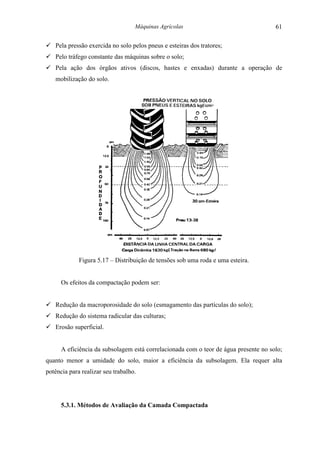 Máquinas Agrícolas                                 61

! Pela pressão exercida no solo pelos pneus e esteiras dos tratores;
! Pelo tráfego constante das máquinas sobre o solo;
! Pela ação dos órgãos ativos (discos, hastes e enxadas) durante a operação de
   mobilização do solo.




             Figura 5.17 – Distribuição de tensões sob uma roda e uma esteira.


      Os efeitos da compactação podem ser:


! Redução da macroporosidade do solo (esmagamento das partículas do solo);
! Redução do sistema radicular das culturas;
! Erosão superficial.


      A eficiência da subsolagem está correlacionada com o teor de água presente no solo;
quanto menor a umidade do solo, maior a eficiência da subsolagem. Ela requer alta
potência para realizar seu trabalho.




      5.3.1. Métodos de Avaliação da Camada Compactada
 