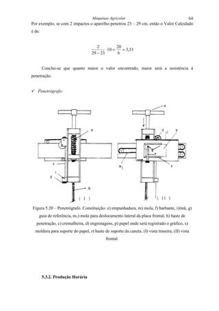 Máquinas Agrícolas                                  64
Por exemplo, se com 2 impactos o aparelho penetrou 23 – 29 cm, então o Valor Calculado
é de:


                                      2           20
                                           ⋅ 10 =    = 3,33
                                   29 − 23        6


        Conclui-se que quanto maior o valor encontrado, maior será a resistência à
penetração.


! Penetrógrafo:




Figura 5.20 – Penetrógrafo. Constituição: e) empunhadura, m) mola, f) barbante, i)ímã, g)
    guia de referência, m1) mola para deslocamento lateral da placa frontal, h) haste de
   penetração, c) cremalheira, d) engrenagens, p) papel onde será registrado o gráfico, s)
  moldura para suporte do papel, r) haste de suporte da caneta. (I) vista traseira, (II) vista
                                            frontal.




        5.3.2. Produção Horária
 