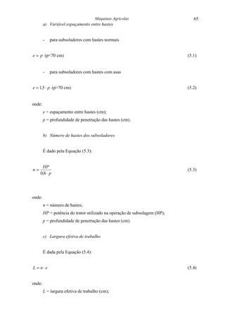 Máquinas Agrícolas                        65
        a) Variável espaçamento entre hastes


        -   para subsoladores com hastes normais


e = p (p<70 cm)                                                             (5.1)


        -   para subsoladores com hastes com asas


e = 1,5 ⋅ p (p>70 cm)                                                       (5.2)


onde:
        e = espaçamento entre hastes (cm);
        p = profundidade de penetração das hastes (cm).


        b) Número de hastes dos subsoladores


        É dado pela Equação (5.3):


      HP
n=                                                                          (5.3)
     0,8 ⋅ p




onde:
        n = número de hastes;
        HP = potência do trator utilizado na operação de subsolagem (HP);
        p = profundidade de penetração das hastes (cm).


        c) Largura efetiva de trabalho


        É dada pela Equação (5.4):


L = n⋅e                                                                     (5.4)


onde:
        L = largura efetiva de trabalho (cm);
 